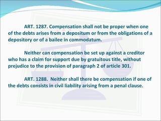 ART. 1287. Compensation shall not be proper when one of the debts arises from a depositum or from the obligations of a depository or of a bailee in commodatum. Neither can compensation be set up against a creditor who has a claim for support due by gratuitous title, without prejudice to the provision of paragraph 2 of article 301. ART. 1288.  Neither shall there be compensation if one of the debts consists in civil liability arising from a penal clause. 