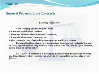 PART III General Provisions on Contracts Learning Objectives: After studying this lesson, you should: 1. know the definition of contract 2. learn the different classifications of contracts; 3. know the elements of contracts; and 4. that contracts take effect only between parties and its  exceptions. The classifications of contracts summarizes those types of contracts that may be freely agreed upon as long as they are not contrary to law, morals, good customs, public order or public policy. ART. 1305.  A contract is a meeting of minds between two persons whereby one binds himself, with respect to the other, to give something or to render service. (1254a) 