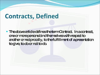 Contracts, Defined The above article defines the term Contract.  In a contract, one or more persons bind themselves with respect to another or reciprocally, to the fulfillment of a presentation to give, to do or not to do. 