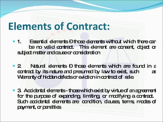 Elements of Contract: 1.  Essential elements – those elements without which there can  be no valid contract.  This element are consent, object or subject matter and cause or consideration 2.  Natural elements – those elements which are found in a contract by its nature and presumed by law to exist, such  as Warranty of hidden defects or eviction in contract of  sale. 3.  Accidental elements - those which exist by virtue of an agreement for the purpose of expanding, limiting, or modifying a contract.  Such accidental elements are  condition, clauses, terms, modes of payment, or penalties. 