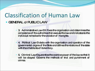 Classification of Human Law GENERAL or PUBLIC LAW 3.  Administrative Law – it fixes the organization and determines the competence of the authorities that execute the law and indicates to the individual remedies for the violation of  his rights. 4.  Political Law – deals with the organization and operation of the governmental organs of the State and defines the relations of the state with the inhabitants of its territory. 5.  Criminal Law – guaranties the coercive power of the law so that it will be obeyed. Governs the methods of trial and punishment of crimes.  