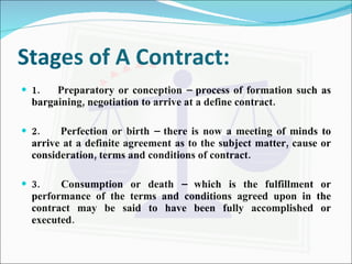 Stages of A Contract: 1.  Preparatory or conception – process of formation such as bargaining, negotiation to arrive at a define contract. 2.  Perfection or birth – there is now a meeting of minds to arrive at a definite agreement as to the subject matter, cause or consideration, terms and conditions of contract. 3.  Consumption or death – which is the fulfillment or performance of the terms and conditions agreed upon in the contract may be said to have been fully accomplished or executed. 