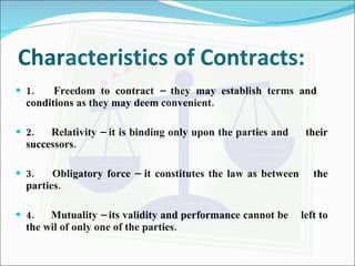 Characteristics of Contracts: 1.  Freedom to contract – they may establish terms and  conditions as they may deem convenient. 2.  Relativity – it is binding only upon the parties and  their successors. 3.  Obligatory force – it constitutes the law as between  the parties. 4.  Mutuality – its validity and performance cannot be  left to the wil of only one of the parties. 