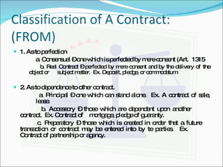 Classification of A Contract: (FROM) 1. As to perfection a. Consensual – one which is perfected by mere consent (Art.  1315   b. Real Contract – perfected by mere consent and by the delivery of  the object or  subject matter.  Ex. Deposit, pledge, or commodatum. 2. As to dependence to other contract. a. Principal – one which can stand alone.  Ex. A contract of sale,  lease.   b. Accessory – those which are dependent upon another  contract.  Ex. Contract of  mortgage, pledge of guaranty.   c. Preparatory – those which is created in order that a future  transaction or contract may be entered into by te parties.  Ex.  Contract of partnership or agency. 