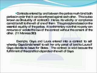 Contracts entered by and between the parties mush bind both parties in order that it can be enforced against each other.  This is also known as “mutuality of contract”.  Hence, its validity or compliance cannot be left to the will of one of them.  This principle is based on the essential equality of the parties.  It is elementary rule that no party can renounce or violate the law of the contract without the consent of the other.  (11 Manresa 380) Example, Gaya and Laura entered into a contract to sell whereby Gaya binds herself to sell her only parcel of land to Laura if Gaya decides to leave for States.  The contract is void because the fulfillment of the condition depends on the will of Gaya. 