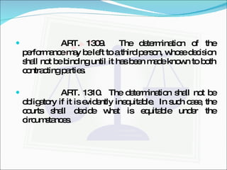 ART. 1309.  The determination of the performance may be left to a third person, whose decision shall not be binding until it has been made known to both contracting parties. ART. 1310.  The determination shall not be obligatory if it is evidently inequitable.  In such case, the courts shall decide what is equitable under the circumstances. 