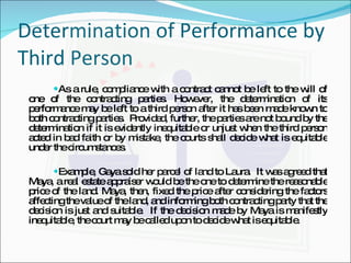Determination of Performance by Third Person As a rule, compliance with a contract cannot be left to the will of one of the contracting parties. However, the determination of its performance may be left to a third person after it has been made known to both contracting parties.  Provided, further, the parties are not bound by the determination if it is evidently inequitable or unjust when the third person acted in bad faith or by mistake, the courts shall decide what is equitable under the circumstances. Example, Gaya sold her parcel of land to Laura.  It was agreed that Maya, a real estate appraiser would be the one to determine the reasonable price of the land. Maya, then, fixed the price after considering the factors affecting the value of the land, and informing both contracting party that the decision is just and suitable.  If the decision made by Maya is manifestly inequitable, the court may be called upon to decide what is equitable. 