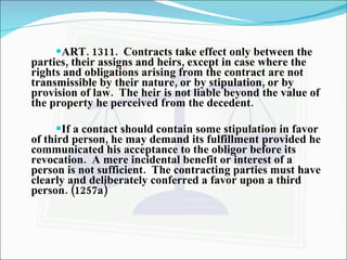ART. 1311.  Contracts take effect only between the parties, their assigns and heirs, except in case where the rights and obligations arising from the contract are not transmissible by their nature, or by stipulation, or by provision of law.  The heir is not liable beyond the value of the property he perceived from the decedent. If a contact should contain some stipulation in favor of third person, he may demand its fulfillment provided he communicated his acceptance to the obligor before its revocation.  A mere incidental benefit or interest of a person is not sufficient.  The contracting parties must have clearly and deliberately conferred a favor upon a third person. (1257a) 