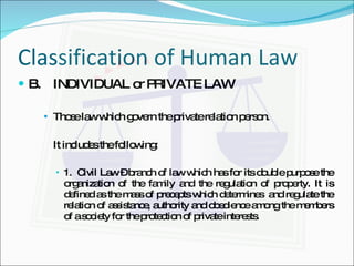 Classification of Human Law B. INDIVIDUAL or PRIVATE LAW Those law which govern the private relation person. It includes the following: 1.  Civil Law – branch of law which has for its double purpose the organization of the family and the regulation of property. It is defined as the mass of precepts which determines  and regulate the relation of assistance, authority and obedience among the members of a society for the protection of private interests. 
