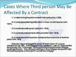 Cases Where Third person May Be Affected By a Contract 1. In determining the performance of both parties (Art. 1309). 2. In contracts containing a stipulation in favor of a third person (Art. 1311). 3. In contracts creating real rights (Art. 1312). 4. In contracts entered into to defraud creditor (Art. 1313). 5. In contracts which have been violated at the inducement of the third person (Art. 314). Example, Gaya mortgaged her parcel of land in favor of Laura as collateral for her debt.  The mortgage is duly registered.  Later on, Gaya sold the same land to Tito.  In this case, Tito bought the land subject to the mortgage constituted thereon.  Tito, although a stranger in the mortgage, being a real right follows the property on the right of Laura to the mortgage. 