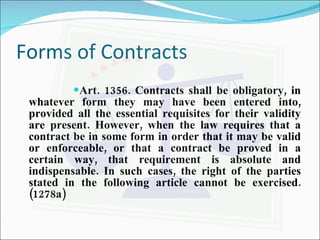 Forms of Contracts Art. 1356. Contracts shall be obligatory, in whatever form they may have been entered into, provided all the essential requisites for their validity are present. However, when the law requires that a contract be in some form in order that it may be valid or enforceable, or that a contract be proved in a certain way, that requirement is absolute and indispensable. In such cases, the right of the parties stated in the following article cannot be exercised. (1278a) 