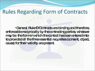 Rules Regarding Form of Contracts General Rule – Contracts are binding and therefore, enforceable reciprocally by the contracting parties, whatever may be  the form in which the contact has been entered into  to provided all the three essential requisites (consent, object, cause) for their validity are present. 