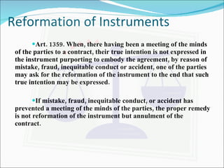 Reformation of Instruments Art. 1359. When, there having been a meeting of the minds of the parties to a contract, their true intention is not expressed in the instrument purporting to embody the agreement, by reason of mistake, fraud, inequitable conduct or accident, one of the parties may ask for the reformation of the instrument to the end that such true intention may be expressed. If mistake, fraud, inequitable conduct, or accident has prevented a meeting of the minds of the parties, the proper remedy is not reformation of the instrument but annulment of the contract. 