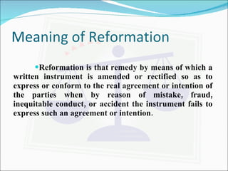 Meaning of Reformation Reformation is that remedy by means of which a written instrument is amended or rectified so as to express or conform to the real agreement or intention of the parties when by reason of mistake, fraud, inequitable conduct, or accident the instrument fails to express such an agreement or intention. 