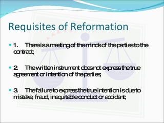 Requisites of Reformation 1.  There is a meeting of the minds of the parties to the contract; 2.  The written instrument does not express the true agreement or intention of the parties; 3.  The failure to express the true intention is due to mistake, fraud, inequitable conduct or accident; 