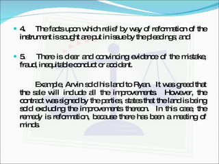4.  The facts upon which relief by way of reformation of the instrument is sought are put in issue by the pleadings; and 5.  There is clear and convincing evidence of the mistake, fraud, inequitable conduct or accident. Example, Arvin sold his land to Ryan.  It was greed that the sale will include all the improvements.  However, the contract was signed by the parties, states that the land is being sold excluding the improvements thereon.  In this case, the remedy is reformation, because there has been a meeting of minds. 