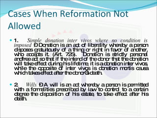 Cases When Reformation Not Allowed 1.  Simple donation inter vivos where no condition is imposed  – Donation is an act of liberality whereby a person disposes gratuitously of a thing or right in favor of another, who accepts it. (Art. 725).  Donation is strictly personal andfree act so that if the intend of the donor that the donation will take effect during his lifetime, it is a donation inter vivos, while the opposite of inter vivos is donation mortis causa which takes effect after the donor’s death. 2.  Wills  – A will is an act whereby a person is permitted with a formalities prescribed by law to control to a certain degree the disposition of his estate, to take effect after his death. 