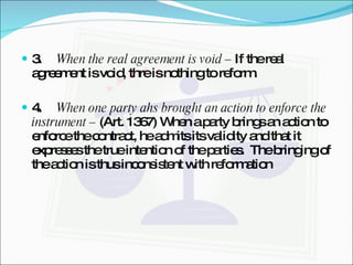 3.  When the real agreement is void –  If the real agreement is void, thre is nothing to reform. 4.  When one party ahs brought an action to enforce the instrument –  (Art. 1367) When a party brings an action to enforce the contract, he admits its validity and that it expresses the true intention of the parties.  The bringing of the action is thus inconsistent with reformation  