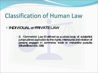 Classification of Human Law INDIVIDUAL or PRIVATE LAW 2.  Commercial Law – defined as a whole body of substantial jurisprudence applicable to the rights, intercourse and relation of persons engaged in commerce, trade or mercantile pursuits. (Black’s law dict. 338) 