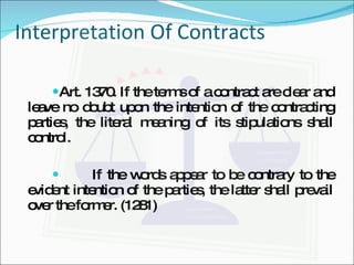 Interpretation Of Contracts Art. 1370. If the terms of a contract are clear and leave no doubt upon the intention of the contracting parties, the literal meaning of its stipulations shall control. If the words appear to be contrary to the evident intention of the parties, the latter shall prevail over the former. (1281) 