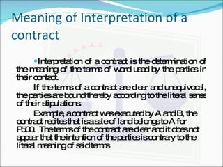 Meaning of Interpretation of a contract Interpretation of a contract is the determination of the meaning of the terms of word used by the parties in their contact. If the terms of a contract are clear and unequivocal, the parties are bound thereby according to the literal sense of their stipulations. Example, a contract was executed by A and B, the contract recites that is a sale of land belongs to A for P500.  The terms of the contract are clear and it does not appear that the intention of the parties is contrary to the literal meaning of said terms   