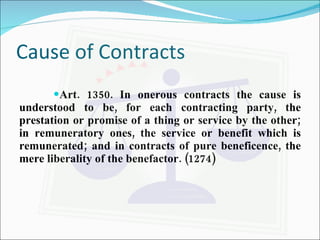 Cause of Contracts Art. 1350. In onerous contracts the cause is understood to be, for each contracting party, the prestation or promise of a thing or service by the other; in remuneratory ones, the service or benefit which is remunerated; and in contracts of pure beneficence, the mere liberality of the benefactor. (1274) 
