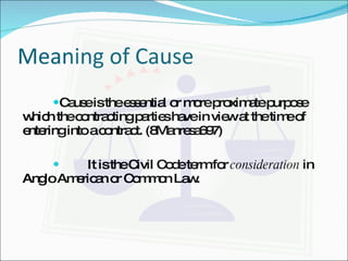 Meaning of Cause Cause is the essential or more proximate purpose which the contracting parties have in view at the time of entering into a contract. (8Manresa697) It is the Civil Code term for  consideration  in Anglo American or Common Law. 