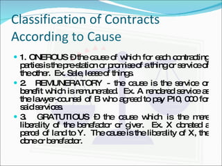 Classification of Contracts According to Cause 1. ONEROUS – the cause of which for each contracting parties is the pre-station or promise of a thing or service of the other.  Ex. Sale, lease of things. 2.  REMUNERATORY - the cause is the service or benefit which is remunerated.  Ex. A rendered service as the lawyer-counsel of B who agreed to pay P10, 000 for said services. 3.  GRATUTIOUS – the cause which is the mere liberality of the benefactor or giver.  Ex. X donated a parcel of land to Y.  The cause is the liberality of X, the done or benefactor. 