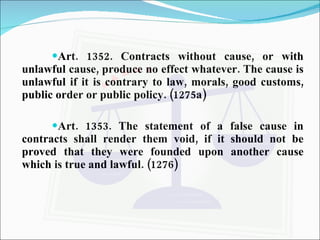 Art. 1352. Contracts without cause, or with unlawful cause, produce no effect whatever. The cause is unlawful if it is contrary to law, morals, good customs, public order or public policy. (1275a) Art. 1353. The statement of a false cause in contracts shall render them void, if it should not be proved that they were founded upon another cause which is true and lawful. (1276) 