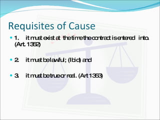 Requisites of Cause 1.  it must exist at  the time the contract is entered  into.  (Art. 1352) 2.  it must be lawful; (Ibid) and 3.  it must be true or real. (Art 1353) 