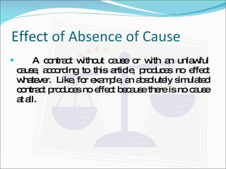 Effect of Absence of Cause A contract without cause or with an unlawful cause, according to this article, produces no effect whatever.  Like, for example, an absolutely simulated contract produces no effect because there is no cause at all. 