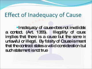 Effect of Inadequacy of Cause Inadequacy of cause does not invalidate a contact. (Art. 1355).  Illegality of cause implies that there is a cause but the same is unlawful or illegal.  By falsity of Cause is meant that the contract states a valid consideration but such statement is not true   