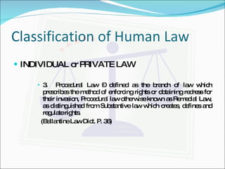 Classification of Human Law INDIVIDUAL or PRIVATE LAW 3.  Procedural Law – defined as the branch of law which prescribes the method of enforcing rights or obtaining redress for their invasion, Procedural law otherwise known as Remedial Law, as distinguished from Substantive law which creates, defines and regulate rights. (Ballantine Law Dict. P. 36) 