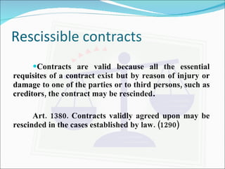 Rescissible contracts  Contracts are valid because all the essential requisites of a contract exist but by reason of injury or damage to one of the parties or to third persons, such as creditors, the contract may be rescinded . Art. 1380. Contracts validly agreed upon may be rescinded in the cases established by law. (1290) 