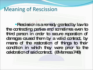 Meaning of Rescission Rescission is a remedy granted by law to the contracting parties and sometimes even to third person in order to secure reparation of damages caused them by a valid contract, by means of the restoration of things to their condition in which they were prior to the celebration of said contract.  (8Manresa 748) 