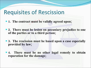 Requisites of Rescission 1.  The contract must be validly agreed upon; 2.  There must be lesion on pecuniary prejudice to one of the parties or to a third person; 3.  The rescission must be based upon a case especially provided by law; 4.  There must be no other legal remedy to obtain reparation for the damage; 