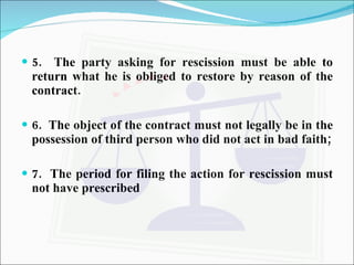 5.  The party asking for rescission must be able to return what he is obliged to restore by reason of the contract. 6.  The object of the contract must not legally be in the possession of third person who did not act in bad faith; 7.  The period for filing the action for rescission must not have prescribed  