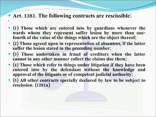 Art. 1381. The following contracts are rescissible: ` (1) Those which are entered into by guardians whenever the wards whom they represent suffer lesion by more than one-fourth of the value of the things which are the object thereof; (2) Those agreed upon in representation of absentees, if the latter suffer the lesion stated in the preceding number; (3) Those undertaken in fraud of creditors when the latter cannot in any other manner collect the claims due them; (4) Those which refer to things under litigation if they have been entered into by the defendant without the knowledge and approval of the litigants or of competent judicial authority; (5) All other contracts specially declared by law to be subject to rescission. (1291a) 