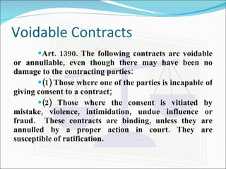 Voidable Contracts Art. 1390. The following contracts are voidable or annullable, even though there may have been no damage to the contracting parties: (1) Those where one of the parties is incapable of giving consent to a contract; (2) Those where the consent is vitiated by mistake, violence, intimidation, undue influence or fraud.  These contracts are binding, unless they are annulled by a proper action in court. They are susceptible of ratification. 