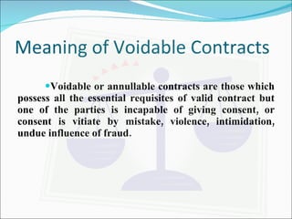 Meaning of Voidable Contracts Voidable or annullable contracts are those which possess all the essential requisites of valid contract but one of the parties is incapable of giving consent, or consent is vitiate by mistake, violence, intimidation, undue influence of fraud. 