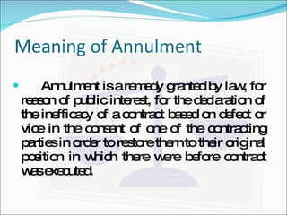 Meaning of Annulment Annulment is a remedy granted by law, for reason of public interest, for the declaration of the inefficacy of a contract based on defect or vice in the consent of one of the contracting parties in order to restore them to their original position in which there were before contract was executed. 
