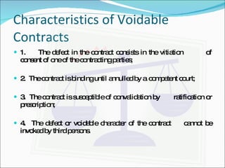 Characteristics of Voidable Contracts 1.  The defect in the contract consists in the vitiation  of consent of one of the contracting parties; 2.  The contract is binding until annulled by a  competent court; 3.  The contract is susceptible of convalidation by  ratification or prescription; 4.  The defect or voidable character of the contract  cannot be invoked by third persons.   
