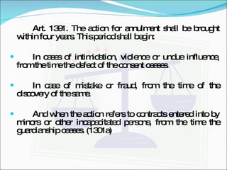 Art. 1391. The action for annulment shall be brought within four years. This period shall begin: In cases of intimidation, violence or undue influence, from the time the defect of the consent ceases. In case of mistake or fraud, from the time of the discovery of the same. And when the action refers to contracts entered into by minors or other incapacitated persons, from the time the guardianship ceases. (1301a) 
