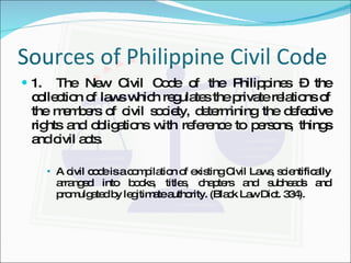 Sources of Philippine Civil Code 1. The New Civil Code of the Philippines – the collection of laws which regulates the private relations of the members of civil society, determining the defective rights and obligations with reference to persons, things and civil acts. A civil code is a compilation of existing Civil Laws, scientifically arranged into books, titles, chapters and subheads and promulgated by legitimate authority. (Black Law Dict. 334). 