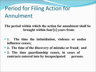 Period for Filing Action for Annulment The period within which the action for annulment shall be brought within four(4) years from: 1.  The time the intimidation, violence or undue  influence ceases; 2.  The time of the discovery of mistake or fraud;  and 3. The time guardianship ceases, in cases of  contracts entered into by incapacipated  persons. 