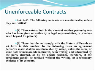 Unenforceable Contracts Art. 1403. The following contracts are unenforceable, unless they are ratified: (1) Those entered into in the name of another person by one who has been given no authority or legal representation, or who has acted beyond his powers; (2) Those that do not comply with the Statute of Frauds as set forth in this number. In the following cases an agreement hereafter made shall be unenforceable by action, unless the same, or some note or memorandum, thereof, be in writing, and subscribed by the party charged, or by his agent; evidence, therefore, of the agreement cannot be received without the writing, or a secondary evidence of its contents: 