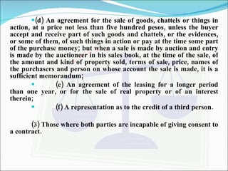 (d) An agreement for the sale of goods, chattels or things in action, at a price not less than five hundred pesos, unless the buyer accept and receive part of such goods and chattels, or the evidences, or some of them, of such things in action or pay at the time some part of the purchase money; but when a sale is made by auction and entry is made by the auctioneer in his sales book, at the time of the sale, of the amount and kind of property sold, terms of sale, price, names of the purchasers and person on whose account the sale is made, it is a sufficient memorandum; (e) An agreement of the leasing for a longer period than one year, or for the sale of real property or of an interest therein; (f) A representation as to the credit of a third person. (3) Those where both parties are incapable of giving consent to a contract.   