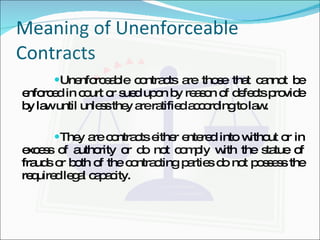 Meaning of Unenforceable Contracts Unenforceable contracts are those that cannot be enforced in court or sued upon by reason of defects provide by law until unless they are ratified according to law. They are contracts either entered into without or in excess of authority or do not comply with the statue of frauds or both of the contracting parties do not possess the required legal capacity. 