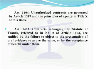 Art. 1404. Unauthorized contracts are governed by Article 1317 and the principles of agency in Title X of this Book. Art. 1405. Contracts infringing the Statute of Frauds, referred to in No. 2 of Article 1403, are ratified by the failure to object to the presentation of oral evidence to prove the same, or by the acceptance of benefit under them. 