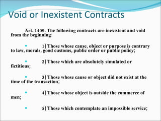 Void or Inexistent Contracts Art. 1409. The following contracts are inexistent and void from the beginning: 1) Those whose cause, object or purpose is contrary to law, morals, good customs, public order or public policy; 2) Those which are absolutely simulated or fictitious; 3) Those whose cause or object did not exist at the time of the transaction; 4) Those whose object is outside the commerce of men; 5) Those which contemplate an impossible service; 